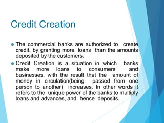 Credit Creation
⚫ The commercial banks are authorized to create
credit, by granting more loans than the amounts
deposited by the customers.
⚫ Credit Creation is a situation in which banks
make more loans to consumers and
businesses, with the result that the amount of
money in circulation(being passed from one
person to another) increases. In other words it
refers to the unique power of the banks to multiply
loans and advances, and hence deposits.
 