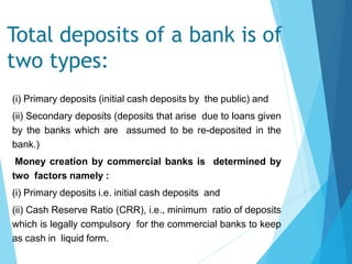 Total deposits of a bank is of
two types:
(i) Primary deposits (initial cash deposits by the public) and
(ii) Secondary deposits (deposits that arise due to loans given
by the banks which are assumed to be re-deposited in the
bank.)
Money creation by commercial banks is determined by
two factors namely :
(i) Primary deposits i.e. initial cash deposits and
(ii) Cash Reserve Ratio (CRR), i.e., minimum ratio of deposits
which is legally compulsory for the commercial banks to keep
as cash in liquid form.
 