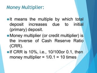 Money Multiplier:
⚫It means the multiple by which total
deposit increases due to initial
(primary) deposit.
⚫Money multiplier (or credit multiplier) is
the inverse of Cash Reserve Ratio
(CRR).
⚫If CRR is 10%, i.e., 10/100or 0.1, then
money multiplier = 1/0.1 = 10 times
 