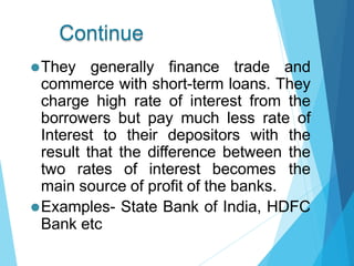 Continue
⚫They generally finance trade and
commerce with short-term loans. They
charge high rate of interest from the
borrowers but pay much less rate of
Interest to their depositors with the
result that the difference between the
two rates of interest becomes the
main source of profit of the banks.
⚫Examples- State Bank of India, HDFC
Bank etc
 