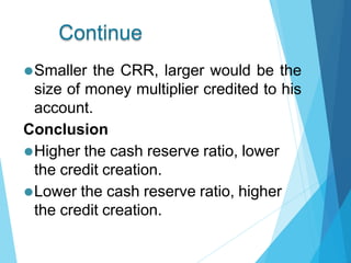 Continue
⚫Smaller the CRR, larger would be the
size of money multiplier credited to his
account.
Conclusion
⚫Higher the cash reserve ratio, lower
the credit creation.
⚫Lower the cash reserve ratio, higher
the credit creation.
 