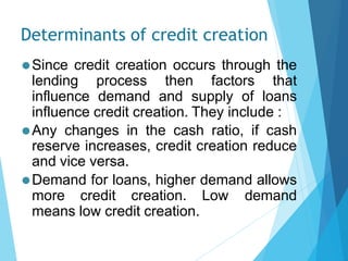 Determinants of credit creation
⚫Since credit creation occurs through the
lending process then factors that
influence demand and supply of loans
influence credit creation. They include :
⚫Any changes in the cash ratio, if cash
reserve increases, credit creation reduce
and vice versa.
⚫Demand for loans, higher demand allows
more credit creation. Low demand
means low credit creation.
 