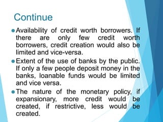 Continue
⚫Availability of credit worth borrowers. If
there are only few credit worth
borrowers, credit creation would also be
limited and vice-versa.
⚫Extent of the use of banks by the public.
If only a few people deposit money in the
banks, loanable funds would be limited
and vice versa.
⚫The nature of the monetary policy, if
expansionary, more credit would be
created, if restrictive, less would be
created.
 