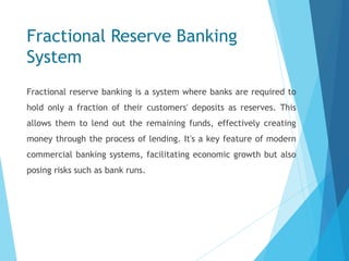 Fractional Reserve Banking
System
Fractional reserve banking is a system where banks are required to
hold only a fraction of their customers' deposits as reserves. This
allows them to lend out the remaining funds, effectively creating
money through the process of lending. It's a key feature of modern
commercial banking systems, facilitating economic growth but also
posing risks such as bank runs.
 