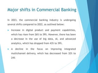 Major shifts in Commercial Banking
In 2023, the commercial banking industry is undergoing
several shifts compared to 2022, as outlined below:
 Increase in digital product and payment capabilities,
which has risen from 26% to 39%. However, there has been
a decrease in the use of big data, AI, and advanced
analytics, which has dropped from 43% to 39%.
 A decline in the focus on improving integrated
multichannel delivery, which has decreased from 32% to
24%
 