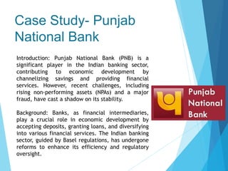 Case Study- Punjab
National Bank
Introduction: Punjab National Bank (PNB) is a
significant player in the Indian banking sector,
contributing to economic development by
channelizing savings and providing financial
services. However, recent challenges, including
rising non-performing assets (NPAs) and a major
fraud, have cast a shadow on its stability.
Background: Banks, as financial intermediaries,
play a crucial role in economic development by
accepting deposits, granting loans, and diversifying
into various financial services. The Indian banking
sector, guided by Basel regulations, has undergone
reforms to enhance its efficiency and regulatory
oversight.
 
