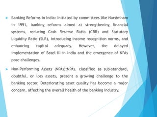  Banking Reforms in India: Initiated by committees like Narsimham
in 1991, banking reforms aimed at strengthening financial
systems, reducing Cash Reserve Ratio (CRR) and Statutory
Liquidity Ratio (SLR), introducing income recognition norms, and
enhancing capital adequacy. However, the delayed
implementation of Basel III in India and the emergence of NPAs
pose challenges.
 Non-Performing Assets (NPAs):NPAs, classified as sub-standard,
doubtful, or loss assets, present a growing challenge to the
banking sector. Deteriorating asset quality has become a major
concern, affecting the overall health of the banking industry.
 