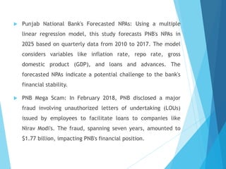  Punjab National Bank's Forecasted NPAs: Using a multiple
linear regression model, this study forecasts PNB's NPAs in
2025 based on quarterly data from 2010 to 2017. The model
considers variables like inflation rate, repo rate, gross
domestic product (GDP), and loans and advances. The
forecasted NPAs indicate a potential challenge to the bank's
financial stability.
 PNB Mega Scam: In February 2018, PNB disclosed a major
fraud involving unauthorized letters of undertaking (LOUs)
issued by employees to facilitate loans to companies like
Nirav Modi's. The fraud, spanning seven years, amounted to
$1.77 billion, impacting PNB's financial position.
 
