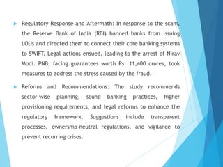  Regulatory Response and Aftermath: In response to the scam,
the Reserve Bank of India (RBI) banned banks from issuing
LOUs and directed them to connect their core banking systems
to SWIFT. Legal actions ensued, leading to the arrest of Nirav
Modi. PNB, facing guarantees worth Rs. 11,400 crores, took
measures to address the stress caused by the fraud.
 Reforms and Recommendations: The study recommends
sector-wise planning, sound banking practices, higher
provisioning requirements, and legal reforms to enhance the
regulatory framework. Suggestions include transparent
processes, ownership-neutral regulations, and vigilance to
prevent recurring crises.
 