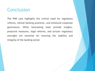 Conclusion
The PNB case highlights the critical need for regulatory
reforms, ethical banking practices, and enhanced corporate
governance. While forecasting tools provide insights,
proactive measures, legal reforms, and stricter regulatory
oversight are essential for ensuring the stability and
integrity of the banking sector.
 
