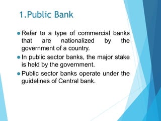 1.Public Bank
⚫ Refer to a type of commercial banks
that are nationalized by the
government of a country.
⚫ In public sector banks, the major stake
is held by the government.
⚫ Public sector banks operate under the
guidelines of Central bank.
 