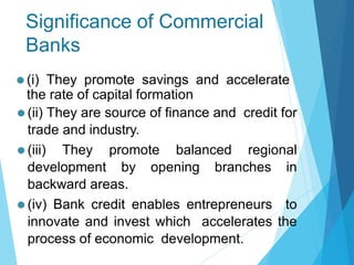 Significance of Commercial
Banks
⚫ (ii) They are source of finance and credit for
trade and industry.
⚫ (iii) They promote balanced regional
development by opening branches in
backward areas.
⚫ (iv) Bank credit enables entrepreneurs to
innovate and invest which accelerates the
process of economic development.
⚫ (i) They promote savings and accelerate
the rate of capital formation
 