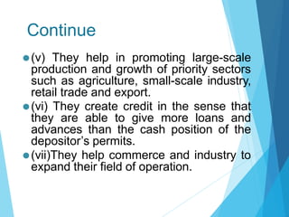 Continue
⚫(v) They help in promoting large-scale
production and growth of priority sectors
such as agriculture, small-scale industry,
retail trade and export.
⚫(vi) They create credit in the sense that
they are able to give more loans and
advances than the cash position of the
depositor’s permits.
⚫(vii)They help commerce and industry to
expand their field of operation.
 