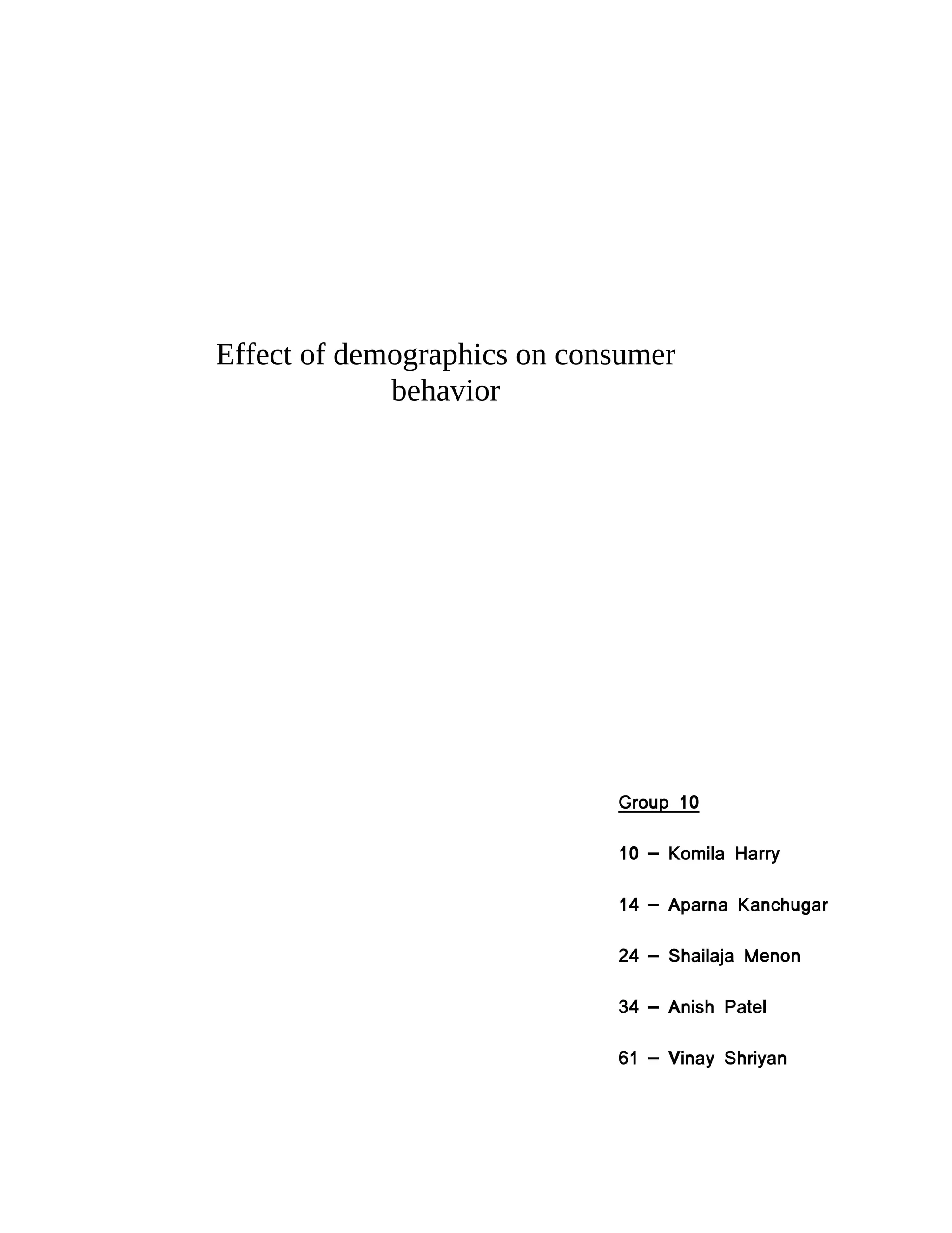 Effect of demographics on consumer
             behavior




                             Group 10

                             10 – Komila Harry

                             14 – Aparna Kanchugar

                             24 – Shailaja Menon

                             34 – Anish Patel

                             61 – Vinay Shriyan
 