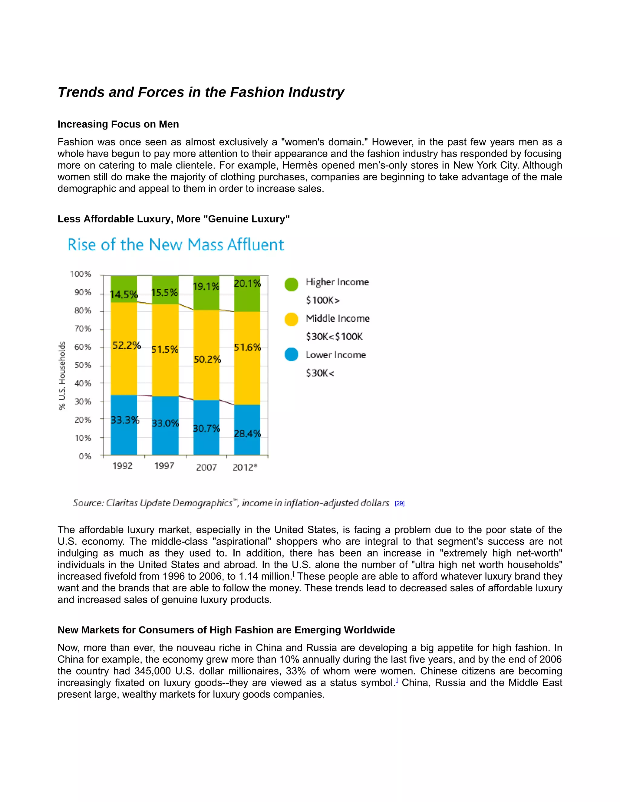 Trends and Forces in the Fashion Industry

Increasing Focus on Men [
Fashion was once seen as almost exclusively a "women's domain." However, in the past few years men as a
whole have begun to pay more attention to their appearance and the fashion industry has responded by focusing
more on catering to male clientele. For example, Hermès opened men’s-only stores in New York City. Although
women still do make the majority of clothing purchases, companies are beginning to take advantage of the male
demographic and appeal to them in order to increase sales.


Less Affordable Luxury, More "Genuine Luxury" []




                                                                            [29]



The affordable luxury market, especially in the United States, is facing a problem due to the poor state of the
U.S. economy. The middle-class "aspirational" shoppers who are integral to that segment's success are not
indulging as much as they used to. In addition, there has been an increase in "extremely high net-worth"
individuals in the United States and abroad. In the U.S. alone the number of "ultra high net worth households"
increased fivefold from 1996 to 2006, to 1.14 million.[ These people are able to afford whatever luxury brand they
want and the brands that are able to follow the money. These trends lead to decreased sales of affordable luxury
and increased sales of genuine luxury products.


New Markets for Consumers of High Fashion are Emerging Worldwide [
Now, more than ever, the nouveau riche in China and Russia are developing a big appetite for high fashion. In
China for example, the economy grew more than 10% annually during the last five years, and by the end of 2006
the country had 345,000 U.S. dollar millionaires, 33% of whom were women. Chinese citizens are becoming
increasingly fixated on luxury goods--they are viewed as a status symbol. ] China, Russia and the Middle East
present large, wealthy markets for luxury goods companies.
 