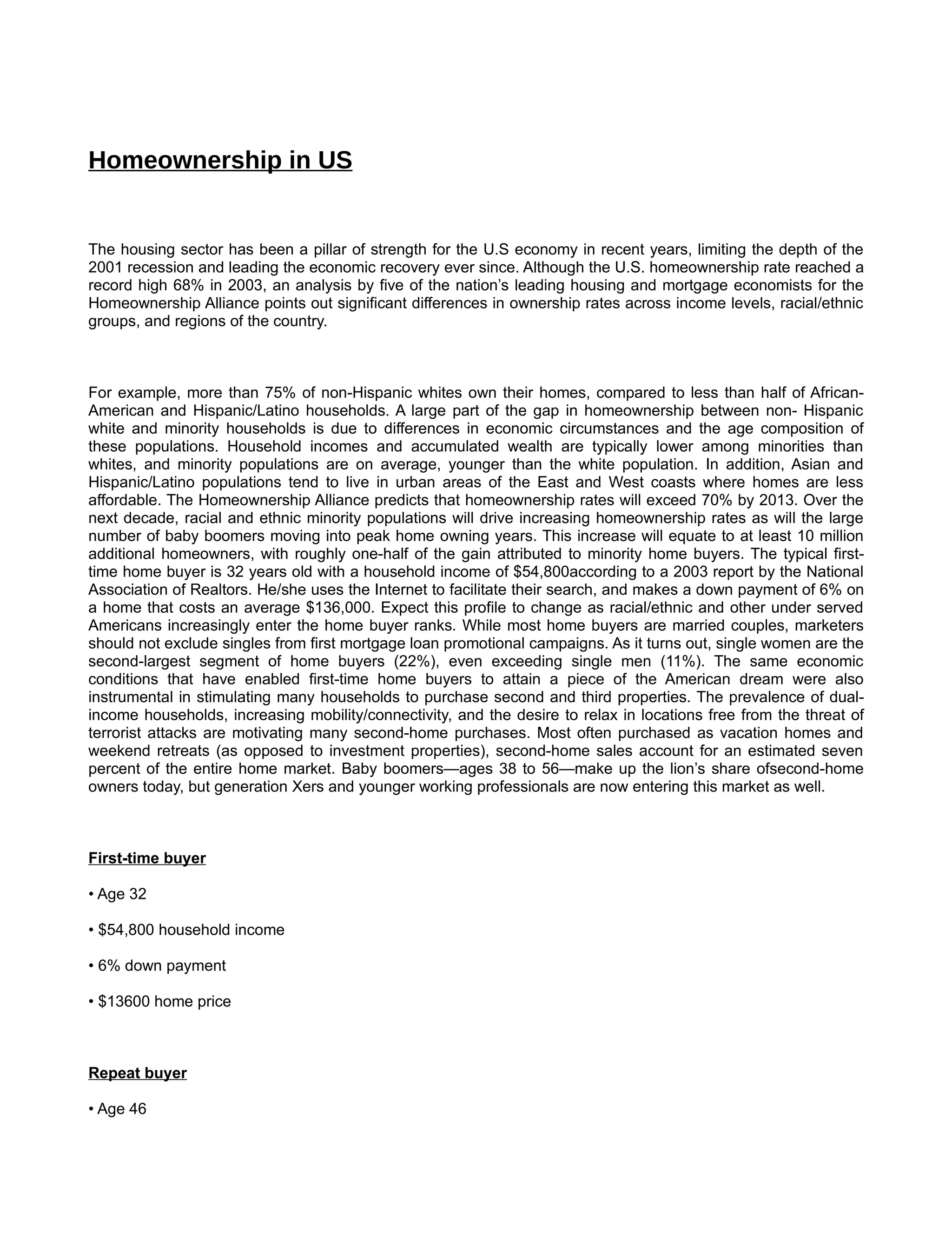 Homeownership in US


The housing sector has been a pillar of strength for the U.S economy in recent years, limiting the depth of the
2001 recession and leading the economic recovery ever since. Although the U.S. homeownership rate reached a
record high 68% in 2003, an analysis by five of the nation’s leading housing and mortgage economists for the
Homeownership Alliance points out significant differences in ownership rates across income levels, racial/ethnic
groups, and regions of the country.



For example, more than 75% of non-Hispanic whites own their homes, compared to less than half of African-
American and Hispanic/Latino households. A large part of the gap in homeownership between non- Hispanic
white and minority households is due to differences in economic circumstances and the age composition of
these populations. Household incomes and accumulated wealth are typically lower among minorities than
whites, and minority populations are on average, younger than the white population. In addition, Asian and
Hispanic/Latino populations tend to live in urban areas of the East and West coasts where homes are less
affordable. The Homeownership Alliance predicts that homeownership rates will exceed 70% by 2013. Over the
next decade, racial and ethnic minority populations will drive increasing homeownership rates as will the large
number of baby boomers moving into peak home owning years. This increase will equate to at least 10 million
additional homeowners, with roughly one-half of the gain attributed to minority home buyers. The typical first-
time home buyer is 32 years old with a household income of $54,800according to a 2003 report by the National
Association of Realtors. He/she uses the Internet to facilitate their search, and makes a down payment of 6% on
a home that costs an average $136,000. Expect this profile to change as racial/ethnic and other under served
Americans increasingly enter the home buyer ranks. While most home buyers are married couples, marketers
should not exclude singles from first mortgage loan promotional campaigns. As it turns out, single women are the
second-largest segment of home buyers (22%), even exceeding single men (11%). The same economic
conditions that have enabled first-time home buyers to attain a piece of the American dream were also
instrumental in stimulating many households to purchase second and third properties. The prevalence of dual-
income households, increasing mobility/connectivity, and the desire to relax in locations free from the threat of
terrorist attacks are motivating many second-home purchases. Most often purchased as vacation homes and
weekend retreats (as opposed to investment properties), second-home sales account for an estimated seven
percent of the entire home market. Baby boomers—ages 38 to 56—make up the lion’s share ofsecond-home
owners today, but generation Xers and younger working professionals are now entering this market as well.



First-time buyer

• Age 32

• $54,800 household income

• 6% down payment

• $13600 home price



Repeat buyer

• Age 46
 