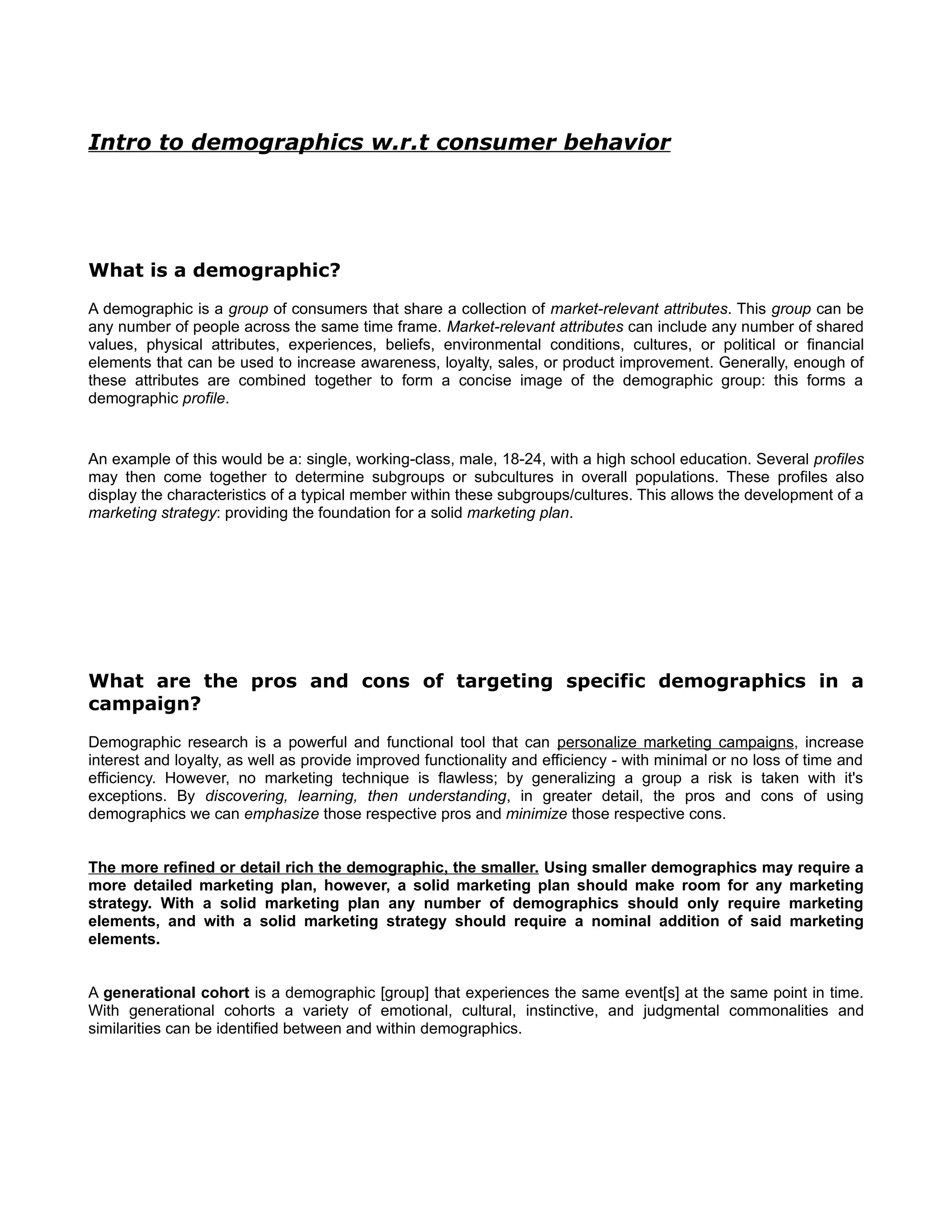 Intro to demographics w.r.t consumer behavior




What is a demographic?
A demographic is a group of consumers that share a collection of market-relevant attributes. This group can be
any number of people across the same time frame. Market-relevant attributes can include any number of shared
values, physical attributes, experiences, beliefs, environmental conditions, cultures, or political or financial
elements that can be used to increase awareness, loyalty, sales, or product improvement. Generally, enough of
these attributes are combined together to form a concise image of the demographic group: this forms a
demographic profile.


An example of this would be a: single, working-class, male, 18-24, with a high school education. Several profiles
may then come together to determine subgroups or subcultures in overall populations. These profiles also
display the characteristics of a typical member within these subgroups/cultures. This allows the development of a
marketing strategy: providing the foundation for a solid marketing plan.




What are the pros and cons of targeting specific demographics in a
campaign?
Demographic research is a powerful and functional tool that can personalize marketing campaigns, increase
interest and loyalty, as well as provide improved functionality and efficiency - with minimal or no loss of time and
efficiency. However, no marketing technique is flawless; by generalizing a group a risk is taken with it's
exceptions. By discovering, learning, then understanding, in greater detail, the pros and cons of using
demographics we can emphasize those respective pros and minimize those respective cons.


The more refined or detail rich the demographic, the smaller. Using smaller demographics may require a
more detailed marketing plan, however, a solid marketing plan should make room for any marketing
strategy. With a solid marketing plan any number of demographics should only require marketing
elements, and with a solid marketing strategy should require a nominal addition of said marketing
elements.


A generational cohort is a demographic [group] that experiences the same event[s] at the same point in time.
With generational cohorts a variety of emotional, cultural, instinctive, and judgmental commonalities and
similarities can be identified between and within demographics.
 