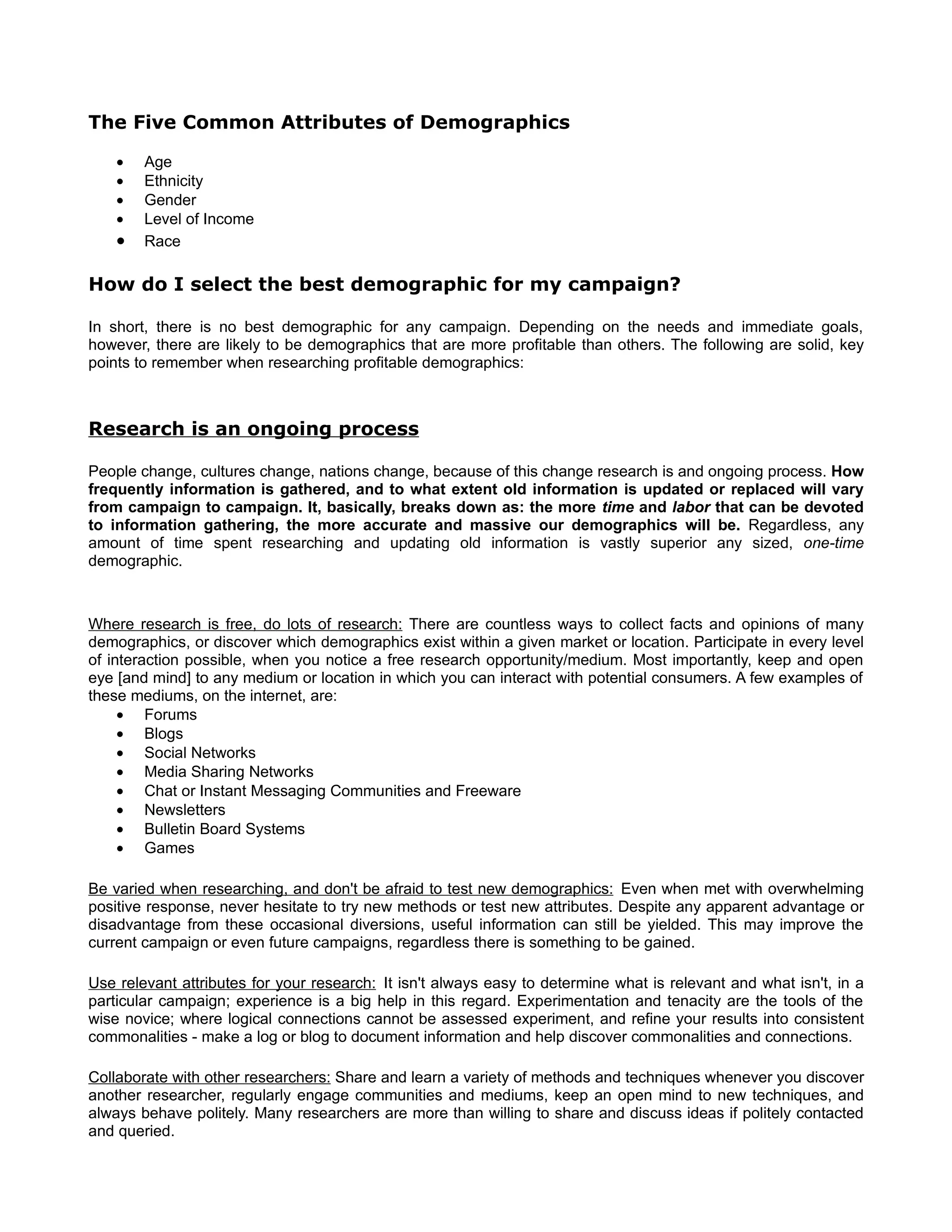 The Five Common Attributes of Demographics

    •   Age
    •   Ethnicity
    •   Gender
    •   Level of Income
    •   Race

How do I select the best demographic for my campaign?

In short, there is no best demographic for any campaign. Depending on the needs and immediate goals,
however, there are likely to be demographics that are more profitable than others. The following are solid, key
points to remember when researching profitable demographics:



Research is an ongoing process

People change, cultures change, nations change, because of this change research is and ongoing process. How
frequently information is gathered, and to what extent old information is updated or replaced will vary
from campaign to campaign. It, basically, breaks down as: the more time and labor that can be devoted
to information gathering, the more accurate and massive our demographics will be. Regardless, any
amount of time spent researching and updating old information is vastly superior any sized, one-time
demographic.



Where research is free, do lots of research: There are countless ways to collect facts and opinions of many
demographics, or discover which demographics exist within a given market or location. Participate in every level
of interaction possible, when you notice a free research opportunity/medium. Most importantly, keep and open
eye [and mind] to any medium or location in which you can interact with potential consumers. A few examples of
these mediums, on the internet, are:
     • Forums
     • Blogs
     • Social Networks
     • Media Sharing Networks
     • Chat or Instant Messaging Communities and Freeware
     • Newsletters
     • Bulletin Board Systems
     • Games

Be varied when researching, and don't be afraid to test new demographics: Even when met with overwhelming
positive response, never hesitate to try new methods or test new attributes. Despite any apparent advantage or
disadvantage from these occasional diversions, useful information can still be yielded. This may improve the
current campaign or even future campaigns, regardless there is something to be gained.

Use relevant attributes for your research: It isn't always easy to determine what is relevant and what isn't, in a
particular campaign; experience is a big help in this regard. Experimentation and tenacity are the tools of the
wise novice; where logical connections cannot be assessed experiment, and refine your results into consistent
commonalities - make a log or blog to document information and help discover commonalities and connections.

Collaborate with other researchers: Share and learn a variety of methods and techniques whenever you discover
another researcher, regularly engage communities and mediums, keep an open mind to new techniques, and
always behave politely. Many researchers are more than willing to share and discuss ideas if politely contacted
and queried.
 