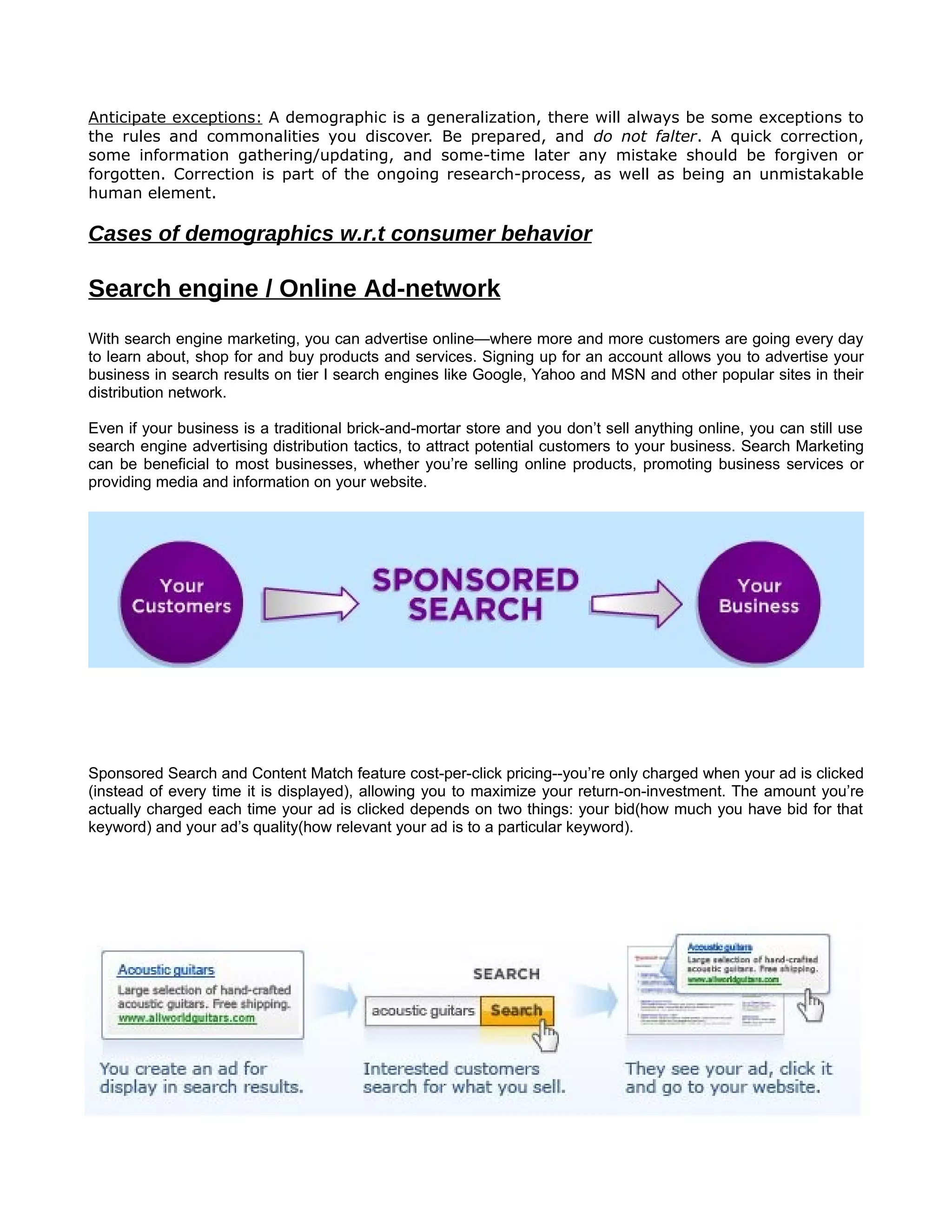 Anticipate exceptions: A demographic is a generalization, there will always be some exceptions to
the rules and commonalities you discover. Be prepared, and do not falter. A quick correction,
some information gathering/updating, and some-time later any mistake should be forgiven or
forgotten. Correction is part of the ongoing research-process, as well as being an unmistakable
human element.

Cases of demographics w.r.t consumer behavior

Search engine / Online Ad-network
With search engine marketing, you can advertise online—where more and more customers are going every day
to learn about, shop for and buy products and services. Signing up for an account allows you to advertise your
business in search results on tier I search engines like Google, Yahoo and MSN and other popular sites in their
distribution network.

Even if your business is a traditional brick-and-mortar store and you don’t sell anything online, you can still use
search engine advertising distribution tactics, to attract potential customers to your business. Search Marketing
can be beneficial to most businesses, whether you’re selling online products, promoting business services or
providing media and information on your website.




Sponsored Search and Content Match feature cost-per-click pricing--you’re only charged when your ad is clicked
(instead of every time it is displayed), allowing you to maximize your return-on-investment. The amount you’re
actually charged each time your ad is clicked depends on two things: your bid(how much you have bid for that
keyword) and your ad’s quality(how relevant your ad is to a particular keyword).
 