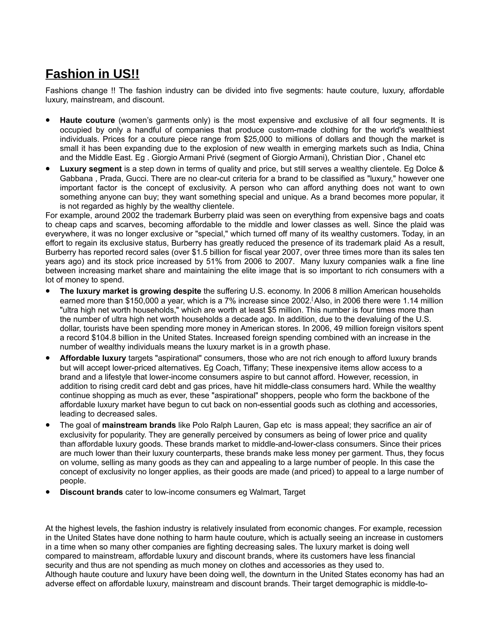 Fashion in US!!
Fashions change !! The fashion industry can be divided into five segments: haute couture, luxury, affordable
luxury, mainstream, and discount.

•    Haute couture (women’s garments only) is the most expensive and exclusive of all four segments. It is
     occupied by only a handful of companies that produce custom-made clothing for the world's wealthiest
     individuals. Prices for a couture piece range from $25,000 to millions of dollars and though the market is
     small it has been expanding due to the explosion of new wealth in emerging markets such as India, China
     and the Middle East. Eg . Giorgio Armani Privé (segment of Giorgio Armani), Christian Dior , Chanel etc
• Luxury segment is a step down in terms of quality and price, but still serves a wealthy clientele. Eg Dolce &
     Gabbana , Prada, Gucci. There are no clear-cut criteria for a brand to be classified as "luxury," however one
     important factor is the concept of exclusivity. A person who can afford anything does not want to own
     something anyone can buy; they want something special and unique. As a brand becomes more popular, it
     is not regarded as highly by the wealthy clientele.
For example, around 2002 the trademark Burberry plaid was seen on everything from expensive bags and coats
to cheap caps and scarves, becoming affordable to the middle and lower classes as well. Since the plaid was
everywhere, it was no longer exclusive or "special," which turned off many of its wealthy customers. Today, in an
effort to regain its exclusive status, Burberry has greatly reduced the presence of its trademark plaid. As a result,
Burberry has reported record sales (over $1.5 billion for fiscal year 2007, over three times more than its sales ten
years ago) and its stock price increased by 51% from 2006 to 2007. Many luxury companies walk a fine line
between increasing market share and maintaining the elite image that is so important to rich consumers with a
lot of money to spend.
• The luxury market is growing despite the suffering U.S. economy. In 2006 8 million American households
     earned more than $150,000 a year, which is a 7% increase since 2002.[ Also, in 2006 there were 1.14 million
     "ultra high net worth households," which are worth at least $5 million. This number is four times more than
     the number of ultra high net worth households a decade ago. In addition, due to the devaluing of the U.S.
     dollar, tourists have been spending more money in American stores. In 2006, 49 million foreign visitors spent
     a record $104.8 billion in the United States. Increased foreign spending combined with an increase in the
     number of wealthy individuals means the luxury market is in a growth phase.
• Affordable luxury targets "aspirational" consumers, those who are not rich enough to afford luxury brands
     but will accept lower-priced alternatives. Eg Coach, Tiffany; These inexpensive items allow access to a
     brand and a lifestyle that lower-income consumers aspire to but cannot afford. However, recession, in
     addition to rising credit card debt and gas prices, have hit middle-class consumers hard. While the wealthy
     continue shopping as much as ever, these "aspirational" shoppers, people who form the backbone of the
     affordable luxury market have begun to cut back on non-essential goods such as clothing and accessories,
     leading to decreased sales.
• The goal of mainstream brands like Polo Ralph Lauren, Gap etc is mass appeal; they sacrifice an air of
     exclusivity for popularity. They are generally perceived by consumers as being of lower price and quality
     than affordable luxury goods. These brands market to middle-and-lower-class consumers. Since their prices
     are much lower than their luxury counterparts, these brands make less money per garment. Thus, they focus
     on volume, selling as many goods as they can and appealing to a large number of people. In this case the
     concept of exclusivity no longer applies, as their goods are made (and priced) to appeal to a large number of
     people.
• Discount brands cater to low-income consumers eg Walmart, Target


At the highest levels, the fashion industry is relatively insulated from economic changes. For example, recession
in the United States have done nothing to harm haute couture, which is actually seeing an increase in customers
in a time when so many other companies are fighting decreasing sales. The luxury market is doing well
compared to mainstream, affordable luxury and discount brands, where its customers have less financial
security and thus are not spending as much money on clothes and accessories as they used to.
Although haute couture and luxury have been doing well, the downturn in the United States economy has had an
adverse effect on affordable luxury, mainstream and discount brands. Their target demographic is middle-to-
 