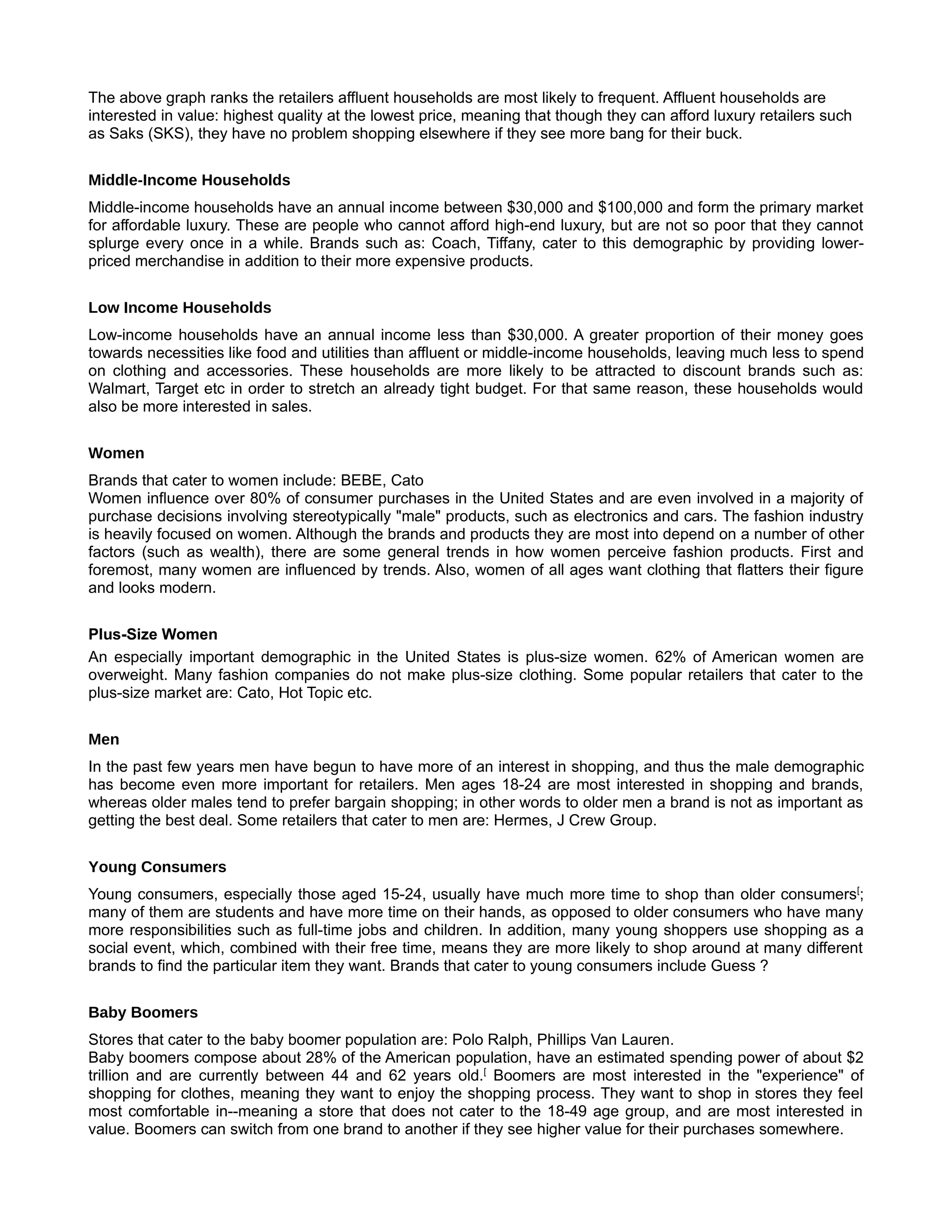 The above graph ranks the retailers affluent households are most likely to frequent. Affluent households are
interested in value: highest quality at the lowest price, meaning that though they can afford luxury retailers such
as Saks (SKS), they have no problem shopping elsewhere if they see more bang for their buck.


Middle-Income Households
Middle-income households have an annual income between $30,000 and $100,000 and form the primary market
for affordable luxury. These are people who cannot afford high-end luxury, but are not so poor that they cannot
splurge every once in a while. Brands such as: Coach, Tiffany, cater to this demographic by providing lower-
priced merchandise in addition to their more expensive products.


Low Income Households [
Low-income households have an annual income less than $30,000. A greater proportion of their money goes
towards necessities like food and utilities than affluent or middle-income households, leaving much less to spend
on clothing and accessories. These households are more likely to be attracted to discount brands such as:
Walmart, Target etc in order to stretch an already tight budget. For that same reason, these households would
also be more interested in sales.


Women
Brands that cater to women include: BEBE, Cato
Women influence over 80% of consumer purchases in the United States and are even involved in a majority of
purchase decisions involving stereotypically "male" products, such as electronics and cars. The fashion industry
is heavily focused on women. Although the brands and products they are most into depend on a number of other
factors (such as wealth), there are some general trends in how women perceive fashion products. First and
foremost, many women are influenced by trends. Also, women of all ages want clothing that flatters their figure
and looks modern.


Plus-Size Women [
An especially important demographic in the United States is plus-size women. 62% of American women are
overweight. Many fashion companies do not make plus-size clothing. Some popular retailers that cater to the
plus-size market are: Cato, Hot Topic etc.


Men
In the past few years men have begun to have more of an interest in shopping, and thus the male demographic
has become even more important for retailers. Men ages 18-24 are most interested in shopping and brands,
whereas older males tend to prefer bargain shopping; in other words to older men a brand is not as important as
getting the best deal. Some retailers that cater to men are: Hermes, J Crew Group.


Young Consumers [
Young consumers, especially those aged 15-24, usually have much more time to shop than older consumers[;
many of them are students and have more time on their hands, as opposed to older consumers who have many
more responsibilities such as full-time jobs and children. In addition, many young shoppers use shopping as a
social event, which, combined with their free time, means they are more likely to shop around at many different
brands to find the particular item they want. Brands that cater to young consumers include Guess ?


Baby Boomers –
Stores that cater to the baby boomer population are: Polo Ralph, Phillips Van Lauren.
Baby boomers compose about 28% of the American population, have an estimated spending power of about $2
trillion and are currently between 44 and 62 years old.[ Boomers are most interested in the "experience" of
shopping for clothes, meaning they want to enjoy the shopping process. They want to shop in stores they feel
most comfortable in--meaning a store that does not cater to the 18-49 age group, and are most interested in
value. Boomers can switch from one brand to another if they see higher value for their purchases somewhere.
 