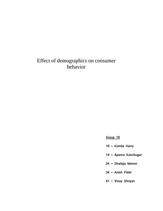 Effect of demographics on consumer
             behavior




                             Group 10

                             10 – Komila Harry

                             14 – Aparna Kanchugar

                             24 – Shailaja Menon

                             34 – Anish Patel

                             61 – Vinay Shriyan
 