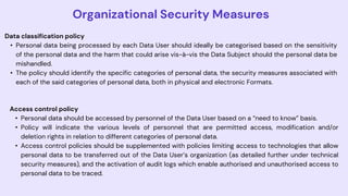 Organizational Security Measures
Data classification policy
• Personal data being processed by each Data User should ideally be categorised based on the sensitivity
of the personal data and the harm that could arise vis-à-vis the Data Subject should the personal data be
mishandled.
• The policy should identify the specific categories of personal data, the security measures associated with
each of the said categories of personal data, both in physical and electronic Formats.
Access control policy
• Personal data should be accessed by personnel of the Data User based on a “need to know” basis.
• Policy will indicate the various levels of personnel that are permitted access, modification and/or
deletion rights in relation to different categories of personal data.
• Access control policies should be supplemented with policies limiting access to technologies that allow
personal data to be transferred out of the Data User’s organization (as detailed further under technical
security measures), and the activation of audit logs which enable authorised and unauthorised access to
personal data to be traced.
 