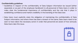 Confidentiality guidelines
• Guidelines in respect of the confidentiality of Data Subject information be issued (either
separately or as part of the employee handbook) to all personnel of Data Users in order to
make clear the fundamental importance of confidentiality and the role that it plays in
establishing confidence and market credibility in the branding of the Data User.
• Data Users must explicitly state the obligation of maintaining the confidentiality of Data
Subject information, and where there has been a breach of the same, Data Users need to be
seen to have taken the necessary action in order that personnel are aware of how seriously
Data Users take this issue.
 