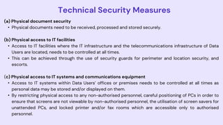 Technical Security Measures
(a) Physical document security
• Physical documents need to be received, processed and stored securely.
(b) Physical access to IT facilities
• Access to IT facilities where the IT infrastructure and the telecommunications infrastructure of Data
Users are located, needs to be controlled at all times.
• This can be achieved through the use of security guards for perimeter and location security, and
escorts.
(c) Physical access to IT systems and communications equipment
• Access to IT systems within Data Users’ offices or premises needs to be controlled at all times as
personal data may be stored and/or displayed on them.
• By restricting physical access to any non-authorised personnel, careful positioning of PCs in order to
ensure that screens are not viewable by non-authorised personnel, the utilisation of screen savers for
unattended PCs, and locked printer and/or fax rooms which are accessible only to authorised
personnel.
 
