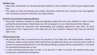 (d) Back-ups
• Data Users should back-up the personal data resident on their systems in order to guard against data
loss.
• The media on which the backups are resident should be stored off-site to prevent their loss together
with the primary systems in the event of a major disaster.
(e) Anti-virus and anti-malware software
• Data Users would be required to install and regularly update their anti-virus software in order to avoid
putting the personal data of Data Subjects at risk consequent to virus infections and other malware.
• Personnel should be restricted from downloading and installing applications that have not been
approved by the IT department of the Data User as it may introduce malware which may put personal
data at risk.
(f) Securing access
• All personal data that is removed from the premises of the Data User with authorisation, whether on
notebooks, tablets, smart phones, USB thumb drives, portable hard drives, are to be secured in order to
prevent the personal data stored on the said devices being accessed without authorisation in the event
the said devices being stolen or lost.
• E-mails attaching personal data are also to be secured in order to prevent the personal data being
accessed by unauthorised third parties.
 