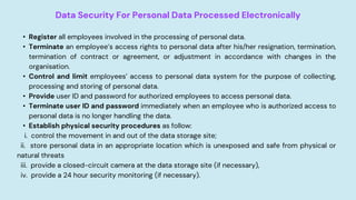 Data Security For Personal Data Processed Electronically
• Register all employees involved in the processing of personal data.
• Terminate an employee’s access rights to personal data after his/her resignation, termination,
termination of contract or agreement, or adjustment in accordance with changes in the
organisation.
• Control and limit employees’ access to personal data system for the purpose of collecting,
processing and storing of personal data.
• Provide user ID and password for authorized employees to access personal data.
• Terminate user ID and password immediately when an employee who is authorized access to
personal data is no longer handling the data.
• Establish physical security procedures as follow:
i. control the movement in and out of the data storage site;
ii. store personal data in an appropriate location which is unexposed and safe from physical or
natural threats
iii. provide a closed-circuit camera at the data storage site (if necessary),
iv. provide a 24 hour security monitoring (if necessary).
 