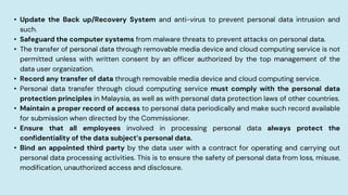• Update the Back up/Recovery System and anti-virus to prevent personal data intrusion and
such.
• Safeguard the computer systems from malware threats to prevent attacks on personal data.
• The transfer of personal data through removable media device and cloud computing service is not
permitted unless with written consent by an officer authorized by the top management of the
data user organization.
• Record any transfer of data through removable media device and cloud computing service.
• Personal data transfer through cloud computing service must comply with the personal data
protection principles in Malaysia, as well as with personal data protection laws of other countries.
• Maintain a proper record of access to personal data periodically and make such record available
for submission when directed by the Commissioner.
• Ensure that all employees involved in processing personal data always protect the
confidentiality of the data subject’s personal data.
• Bind an appointed third party by the data user with a contract for operating and carrying out
personal data processing activities. This is to ensure the safety of personal data from loss, misuse,
modification, unauthorized access and disclosure.
 
