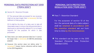 PERSONAL DATA PROTECTION ACT 2010
("PDPA 2010")
Section 10 - Retention Principle
(1) The personal data processed for any purpose
shall not be kept longer than is necessary for the
fulfilment of that purpose.
(2) It shall be the duty of a data user to take all
reasonable steps to ensure that all personal data is
destroyed or permanently deleted if it is no longer
required for the purpose for which it was
processed.
Data Users can retain personal data but it cannot
be longer than is necessary to fulfil the processing
purpose.
PERSONAL DATA PROTECTION
REGULATION 2013 ("PDPR 2013")
Para 7 - Retention Standard
For the purposes of section 10 of the
Act, the personal data of a data subject
shall be retained in accordance with
the retention standard set out from
time to time by the Commissioner.
This standard can be seen in the 2015
Standard (Personal Data Protection
Standard 2015).
However, this section does not define what “is
necessary” means. Hence, reference will be made
to the 2013 Regulation.
 