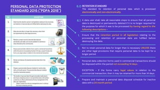 Ensure that the retention period in all legislation relating to the
processing and retention of personal data are fulfilled before
destroying the data.
1.
Not to retain personal data for longer than is necessary UNLESS there
are other legal provisions that require personal data to be kept for a
longer period.
2.
Personal data collection forms used in commercial transactions should
be disposed within the period not exceeding 14 days.
EXCEPTION - If the forms carry legal values in relation to the
commercial transaction, then it may be retained for more than 14 days.
4.
Prepare and maintain a personal data disposal schedule for inactive
data with a 24 month period.
6.
A data user shall, take all reasonable steps to ensure that all personal
data is destroyed or permanently deleted if it is no longer required for
the purpose for which it was to be processed by having regard to the
following descriptions -
6.1
RETENTION STANDARD
The standard for retention of personal data which is processed
electronically and non-electronically.
6.0
PERSONAL DATA PROTECTION
STANDARD 2015 ("PDPA 2015")
 
