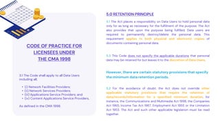 5.0 RETENTION PRINCIPLE
5.1 The Act places a responsibility on Data Users to hold personal data
only for as long as necessary for the fulfilment of the purpose. The Act
also provides that upon the purpose being fulfilled, Data users are
required to permanently destroy/delete the personal data. This
requirement applies to both physical and electronic copies of
documents containing personal data.
CODE OF PRACTICE FOR
LICENSEES UNDER
THE CMA 1998
3.1 The Code shall apply to all Data Users
including all;
• (i) Network Facilities Providers;
• (ii) Network Services Providers;
• (iii) Applications Service Providers; and
• (iv) Content Applications Service Providers,
As defined in the CMA 1998.
However, there are certain statutory provisions that specify
the minimum data retention periods.
5.3 This Code does not specify the applicable durations that personal
data may be retained for but leaves it to the discretion of Data Users.
5.2 For the avoidance of doubt, the Act does not override other
applicable statutory provisions that require the retention of
data/records/information for a specified minimum duration, for
instance, the Communications and Multimedia Act 1998, the Companies
Act 1965, Income Tax Act 1967, Employment Act 1955 or the Limitation
Act 1953. The Act and such other applicable legislation must be read
together.
 
