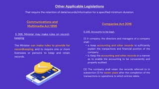 Other Applicable Legislations
That require the retention of data/records/information for a specified minimum duration.
Communications and
Multimedia Act 1998
S 268. Minister may make rules on record-
keeping
The Minister can make rules to provide for
recordkeeping, and to require one or more
licensees or persons to keep and retain
records.
Companies Act 2016
S 245. Accounts to be kept.
(1) A company, the directors and managers of a company
shall -
• a. Keep accounting and other records to sufficiently
explain the transactions and financial position of the
company;
• b. Keep the accounting and other records in a manner
as to enable the accounting to be conveniently and
properly audited.
(3) The company shall retain the records referred to in
subsection (1) for seven years after the completion of the
transactions or operations to which entries relate.
 