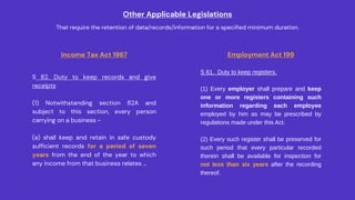 Other Applicable Legislations
That require the retention of data/records/information for a specified minimum duration.
Income Tax Act 1967
S 82. Duty to keep records and give
receipts
(1) Notwithstanding section 82A and
subject to this section, every person
carrying on a business -
(a) shall keep and retain in safe custody
sufficient records for a period of seven
years from the end of the year to which
any income from that business relates …
Employment Act 199
S 61. Duty to keep registers.
(1) Every employer shall prepare and keep
one or more registers containing such
information regarding each employee
employed by him as may be prescribed by
regulations made under this Act.
(2) Every such register shall be preserved for
such period that every particular recorded
therein shall be available for inspection for
not less than six years after the recording
thereof.
 