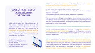 5.5 There may be certain instances in which Data Users need to retain
personal data beyond a specified statutory period.
In these cases, Data Users should be able to demonstrate -
(i) a reasonable need to retain personal data beyond the applicable
statutory period; and
(ii) (if available) provide evidence of their adherence to the same.
The commencement of legal proceedings or investigations concerning the
Data Subject would qualify as grounds for continuing to retain the personal
data until the disposal/closure of the matter and the expiry of the retention
period specific to the matter itself.
CODE OF PRACTICE FOR
LICENSEES UNDER
THE CMA 1998
5.4 In order to assist Data Users to keep track of
the various retention periods as may be
applicable to the various types of personal data
processed by them, Data Users are required to
consolidate all applicable retention periods
into the Data User’s relevant retention policies
which addresses the various categories of
personal data, for example:
(i) Application forms
(ii) Unsuccessful applications
(iii) Call records
(iv) Customer audio recordings
(v) Defaulting customers
5.6 For the avoidance of doubt, the Retention Principle does not apply to
backup and electronic archival data subject to the Data User restricting
access to the same to authorised personnel only and for backup or archival
purposes respectively.
5.12 For the avoidance of doubt, in the event of a conflict between the
Commissioner’s retention standard, this Code, any retention standard(s)
(or their equivalent) set by the Malaysian Communications and Multimedia
Commission or such other regulators of the Data User and/or any retention
standard(s) (or their equivalent) prescribed by the law, the document
setting the higher standard will prevail to the extent of the conflict.
 