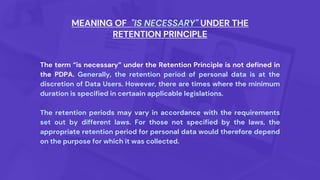 The term “is necessary” under the Retention Principle is not defined in
the PDPA. Generally, the retention period of personal data is at the
discretion of Data Users. However, there are times where the minimum
duration is specified in certaain applicable legislations.
The retention periods may vary in accordance with the requirements
set out by different laws. For those not specified by the laws, the
appropriate retention period for personal data would therefore depend
on the purpose for which it was collected.
MEANING OF "IS NECESSARY" UNDER THE
RETENTION PRINCIPLE
 