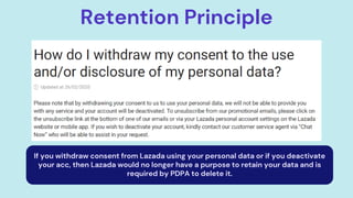 Retention Principle
If you withdraw consent from Lazada using your personal data or if you deactivate
your acc, then Lazada would no longer have a purpose to retain your data and is
required by PDPA to delete it.
 