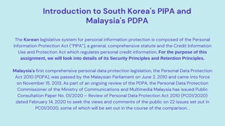 Introduction to South Korea's PIPA and
Malaysia's PDPA
The Korean legislative system for personal information protection is composed of the Personal
Information Protection Act (“PIPA”), a general, comprehensive statute and the Credit Information
Use and Protection Act which regulates personal credit information. For the purpose of this
assignment, we will look into details of its Security Principles and Retention Principles.
Malaysia's first comprehensive personal data protection legislation, the Personal Data Protection
Act 2010 (PDPA), was passed by the Malaysian Parliament on June 2, 2010 and came into force
on November 15, 2013. As part of an ongoing review of the PDPA, the Personal Data Protection
Commissioner of the Ministry of Communications and Multimedia Malaysia has issued Public
Consultation Paper No. 01/2020 – Review of Personal Data Protection Act 2010 (PC01/2020)
dated February 14, 2020 to seek the views and comments of the public on 22 issues set out in
PC01/2020, some of which will be set out in the course of the comparison. .
 