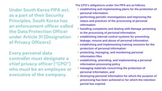 Under South Korea PIPA act,
as a part of their Security
Principles, South Korea has
an enforcement officer called
the Data Protection Officer
under Article 31 (Designation
of Privacy Officers)
Every personal data
controller must designate a
chief privacy officer (“CPO”)
who must be an employee or
executive of the company.
The CPO’s obligations under the PIPA are as follows:
• establishing and implementing plans for the protection of
personal information
• performing periodic investigations and improving the
status and practices of the processing of personal
information
• handling complaints and dealing with damage pertaining
to the processing of personal information
• establishing internal control systems for preventing
leakage, misuse and abuse of personal information
• establishing and implementing training sessions for the
protection of personal information
• protecting, managing, and monitoring personal
information files
• establishing, amending, and implementing a personal
information processing policy
• managing materials concerning the protection of
personal information, and
• destroying personal information for which the purpose of
processing has been achieved or for which the retention
period has expired.
 