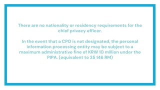 There are no nationality or residency requirements for the
chief privacy officer.
In the event that a CPO is not designated, the personal
information processing entity may be subject to a
maximum administrative fine of KRW 10 million under the
PIPA. (equivalent to 35 146 RM)
 