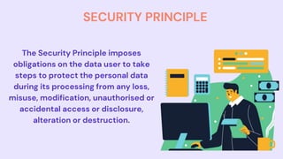 SECURITY PRINCIPLE
The Security Principle imposes
obligations on the data user to take
steps to protect the personal data
during its processing from any loss,
misuse, modification, unauthorised or
accidental access or disclosure,
alteration or destruction.
 