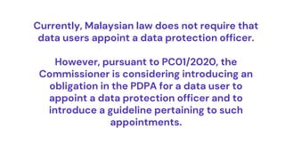 Currently, Malaysian law does not require that
data users appoint a data protection officer.
However, pursuant to PC01/2020, the
Commissioner is considering introducing an
obligation in the PDPA for a data user to
appoint a data protection officer and to
introduce a guideline pertaining to such
appointments.
 