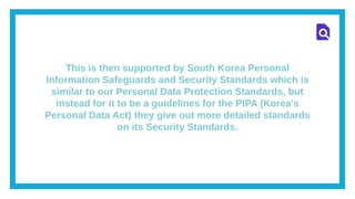 This is then supported by South Korea Personal
Information Safeguards and Security Standards which is
similar to our Personal Data Protection Standards, but
instead for it to be a guidelines for the PIPA (Korea’s
Personal Data Act) they give out more detailed standards
on its Security Standards.
 