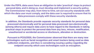 Under the PDPA, data users have an obligation to take ‘practical’ steps to protect
personal data, and in doing so, must develop and implement a security policy.
The Commissioner may also, from time to time, set out security standards with
which the data user must comply, and the data user is required to ensure that its
data processors comply with these security standards.
In addition, the Standards provide separate security standards for personal data
processed electronically and for personal data processed non-electronically
(among others) and require data users to have regard to the Standards in taking
practical steps to protect the personal data from any loss, misuse, modification,
unauthorized or accidental access or disclosure, alteration or destruction.
Pursuant to PC01/2020, the Commissioner observed that there are many new
technologies such as facial recognition and smart trackers being used as data
collection endpoints, and thus is considering issuing a policy regarding the
endpoint security which uses technologies such as encryption.
 