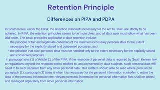 Retention Principle
Differences on PIPA and PDPA
In South Korea, under the PIPA, the retention standards necessary for the Act to retain are strictly to be
adhered. In PIPA, the retention principles seems to be more direct and all data user must follow what has been
laid down. The basic principles applicable to data retention include:
• the principle of fair and legitimate collection of the minimum necessary personal data to the extent
necessary for the explicitly stated and consented purposes; and
• the principle that such personal data must be handled only to the extent necessary for the explicitly stated
and consented purposes.
In paragraph one (1) of Article 21 of the PIPA, if the retention of personal data is required by South Korean law
or regulations beyond the retention period notified to, and consented by, data subjects, such personal data will
need to be kept separate from any other personal data. This matters should also be read where pursuant to
paragraph (1), paragraph (3) takes it when it is necessary for the personal information controller to retain the
data of the personal information the relevant personal information or personal information files shall be stored
and managed separately from other personal information.
 