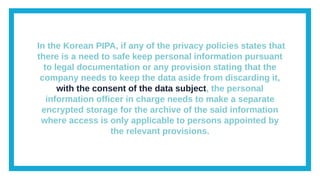 In the Korean PIPA, if any of the privacy policies states that
there is a need to safe keep personal information pursuant
to legal documentation or any provision stating that the
company needs to keep the data aside from discarding it,
with the consent of the data subject, the personal
information officer in charge needs to make a separate
encrypted storage for the archive of the said information
where access is only applicable to persons appointed by
the relevant provisions.
 