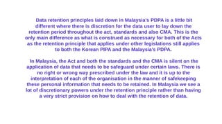 Data retention principles laid down in Malaysia’s PDPA is a little bit
different where there is discretion for the data user to lay down the
retention period throughout the act, standards and also CMA. This is the
only main difference as what is construed as necessary for both of the Acts
as the retention principle that applies under other legislations still applies
to both the Korean PIPA and the Malaysia’s PDPA.
In Malaysia, the Act and both the standards and the CMA is silent on the
application of data that needs to be safeguard under certain laws. There is
no right or wrong way prescribed under the law and it is up to the
interpretation of each of the organisation in the manner of safekeeping
these personal information that needs to be retained. In Malaysia we see a
lot of discretionary powers under the retention principle rather than having
a very strict provision on how to deal with the retention of data.
 